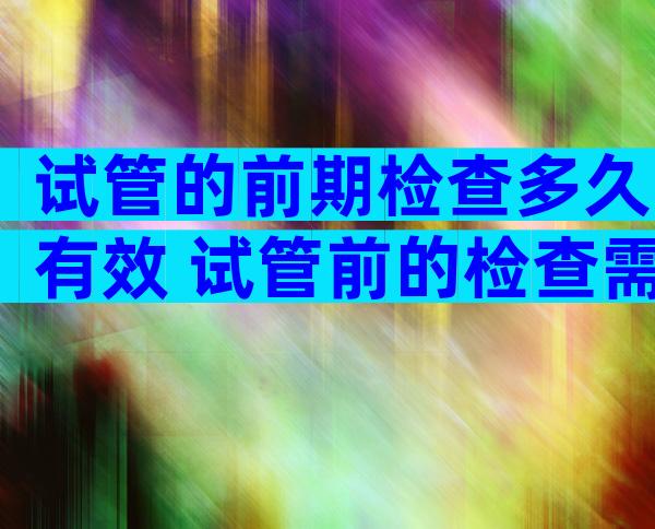 试管的前期检查多久有效 试管前的检查需要几天可以检查完